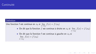 Continuité
Définition
Une fonction f est continue en x0 si lim
x→x0
f(x) = f (x0)
• On dit que la fonction f est continue à droite en x0 si lim
x→x+
0
f(x) = f (x0)
• On dit que la fonction f est continue à gauche en x0 si
lim
x→x−
0
f(x) = f (x0)
 