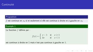 Continuité
Proposition
f est continue en x0 si et seulement si elle est continue à droite et à gauche en x0
Example 1
La fonction f définie par :
f(x) =

x − 1 si x ≥ 1
2x si x  1
est continue à droite en 1 mais n’est pas continue à gauche en 1.
 