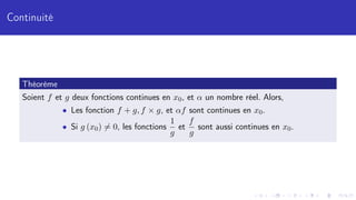 Continuité
Théorème
Soient f et g deux fonctions continues en x0, et α un nombre réel. Alors,
• Les fonction f + g, f × g, et αf sont continues en x0.
• Si g (x0) 6= 0, les fonctions
1
g
et
f
g
sont aussi continues en x0.
 