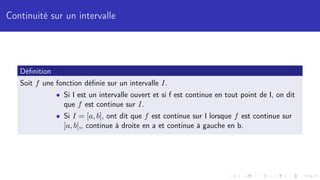 Continuité sur un intervalle
Définition
Soit f une fonction définie sur un intervalle I.
• Si I est un intervalle ouvert et si f est continue en tout point de I, on dit
que f est continue sur I.
• Si I = [a, b], ont dit que f est continue sur I lorsque f est continue sur
]a, b[,, continue à droite en a et continue à gauche en b.
 