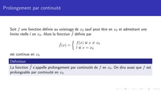 Prolongement par continuité
Soit f une fonction définie au voisinage de x0 sauf peut être en x0 et admettant une
limite réelle l en x0. Alors la fonction e
f définie par
˜
f(x) =

f(x) si x 6= x0
l si x = x0
est continue en x0
Définition
La fonction e
f s’appelle prolongement par continuité de f en x0. On dira aussi que f est
prolongeable par continuité en x0
 