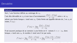 Dérivabilité
Définition
Soit f une fonction définie au voisinage de x0.
f est dite dérivable en x0 si son taux d’accroissement
f(x) − f (x0)
x − x0
entre x et x0
admet une limite lorsque x tend vers x0. Cette limite est appelée dérivée de f en x0 et
notée f0 (x0) :
f0
(x0) = lim
x→x0
f(x) − f (x0)
x − x0
Il est souvent pratique de se ramener à une limite en 0 : notons h = x − x0, donc
lorsque x tend vers x0, le nombre h tend vers 0 et par suite,
f0
(x0) = lim
x→x0
f(x) − f (x0)
x − x0
= lim
h→0
f (x0 + h) − f (x0)
h
 