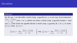 Dérivabilité
Définition
On dit que f est dérivable à droite (resp. à gauche) en x0 si son taux d’accroissement
f(x) − f (x0)
x − x0
entre x et x0 admet une limite à droite (resp. à gauche) lorsque x tend
vers x0. Cette limite est appelée dérivée à droite (resp. à gauche) de f en x0 et notée
f0
d (x0) (resp. f0
g (x0) ) :
f0
d (x0) = lim
x→x+
0
f(x) − f (x0)
x − x0
, resp .f0
g (x0) = lim
x→x−
0
f(x) − f (x0)
x − x0
!
 