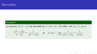 Dérivabilité
Example 2
La fonction f(x) =
√
x est dérivable sur I =]0, +∞ [. En effet ; soit x0 ∈ I,, on a :
√
x −
√
x0
x − x0
=
1
√
x +
√
x0
, et f0
(x0) = lim
x→x0
1
√
x +
√
x0
=
1
2
√
x0
.
 