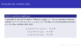 Ensemble des nombres réels
Ordre et opérations algébriques
L’ensemble R muni de la relation "inférieur ou égal (≤) " est un ensemble totalement
ordonné, i.e " ∀x ∈ R, ∀y ∈ R, x ≤ y ou y ≤ x00. De plus, on a les propriétés suivantes :
si x et y deux nombres réels, alors
x ≤ y ⇐⇒ x + z ≤ y + z, ∀z ∈ R
x ≤ y ⇐⇒ xz ≤ yz, ∀z ∈ R+
x ≤ y ⇐⇒ xz ≥ yz, ∀z ∈ R−
 
