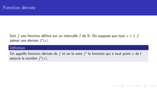 Fonction dérivée
Soit f une fonction définie sur un intervalle I de R. On suppose que tout x ∈ I, f
admet une dérivée f0(x).
Définition
On appelle fonction dérivée de f et on la note f0 la fonction qui à tout point x de I
associe le nombre f0(x).
 