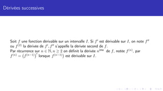 Dérivées successives
Soit f une fonction dérivable sur un intervalle I. Si f0 est dérivable sur I, on note f00
ou f(2) la dérivée de f0, f00 s’appelle la dérivée second de f.
Par récurrence sur n ∈ N, n ≥ 2 on définit la dérivée nime de f, notée f(n), par
f(n) = f(n−1)
0
lorsque f(n−1)

est dérivable sur I.
 