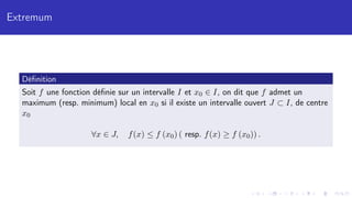Extremum
Définition
Soit f une fonction définie sur un intervalle I et x0 ∈ I, on dit que f admet un
maximum (resp. minimum) local en x0 si il existe un intervalle ouvert J ⊂ I, de centre
x0
∀x ∈ J, f(x) ≤ f (x0) ( resp. f(x) ≥ f (x0)) .
 