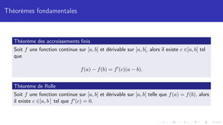 Théorèmes fondamentales
Théorème des accroissements finis
Soit f une fonction continue sur [a, b] et dérivable sur ]a, b[, alors il existe c ∈]a, b[ tel
que
f(a) − f(b) = f0
(c)(a − b).
Théorème de Rolle
Soit f une fonction continue sur [a, b] et dérivable sur ]a, b[ telle que f(a) = f(b), alors
il existe c ∈]a, b [ tel que f0(c) = 0.
 