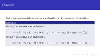 Convexité
Soit f une fonction réelle définie sur un intervalle I et Cf sa courbe représentative
Définition
On dit f est convexe si et seulement si
∀x ∈ I, ∀y ∈ I, ∀t ∈ [0, 1], f((1 − t)x + ty) ≤ (1 − t)f(x) + tf(y)
On dit f est concave si et seulement si
∀x ∈ I, ∀y ∈ I, ∀t ∈ [0, 1], f((1 − t)x + ty) ≥ (1 − t)f(x) + tf(y)
 