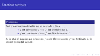Fonctions convexes
Proposition
Soit f une fonction dérivable sur un intervalle I. On a :
• f est convexe sur I ⇐⇒ f0 est croissante sur I.
• f est concave sur I ⇐⇒ f0 est décroissante sur I.
Si de plus on suppose que la fonction f a une dérivée seconde f00 sur l’intervalle I, on
obtient le résultat suivant :
 