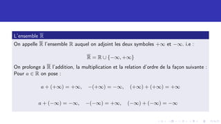 L’ensemble R
On appelle R l’ensemble R auquel on adjoint les deux symboles +∞ et −∞. i.e :
R = R ∪ {−∞, +∞}
On prolonge à R l’addition, la multiplication et la relation d’ordre de la façon suivante :
Pour a ∈ R on pose :
a + (+∞) = +∞, −(+∞) = −∞, (+∞) + (+∞) = +∞
a + (−∞) = −∞, −(−∞) = +∞, (−∞) + (−∞) = −∞
 