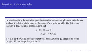 Fonctions à deux variables
La terminologie et les notations pour les fonctions de deux ou plusieurs variables est
similaire à celle introduite pour les fonctions d’une seule variable. On définit une
fonction à deux variables réelles comme suit :
f : R × R −→ R
(x, y) 7−→ f(x, y)
R × R s’écrit R2. f est donc une fonction à deux variables qui associée le couple
(x, y) ∈ R2 une image f(x, y) dans R.
 