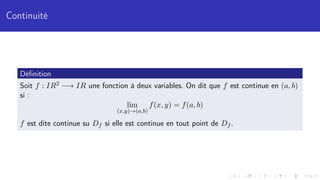 Continuité
Définition
Soit f : IR2 −→ IR une fonction à deux variables. On dit que f est continue en (a, b)
si :
lim
(x,y)→(a,b)
f(x, y) = f(a, b)
f est dite continue su Df si elle est continue en tout point de Df .
 