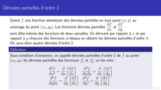 Dérivées partielles d’ordre 2
Soient f une fonction admettant des dérivées partielles en tout point (x, y) au
voisinage du point (x0, y0). Les fonctions dérivées partielles
∂f
∂x
et
∂f
∂y
sont elles-mêmes des fonctions de deux variables. En dérivant par rapport à x et par
rapport à y chacune des fonctions ci-dessus on obtient les dérivées partielles d’ordre 2.
On aura donc quatre dérivées d’ordre 2
Définition
Sous condition d’existence, on appelle dérivées partielles d’ordre 2 de f au point
(x0, y0) les dérivées partielles des fonctions f0
x et f0
y; on les note :
∂2f
∂x2
=
∂
∂x

∂f
∂x

∂2f
∂x∂y
=
∂
∂x

∂f
∂y

∂2f
∂y∂x
=
∂
∂y

∂f
∂x

∂2f
∂y2
=
∂
∂y

∂f
∂y

 