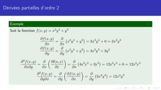 Dérivées partielles d’ordre 2
Exemple
Soit la fonction f(x, y) = x3y4 + y3
∂f(x, y)
∂x
=
∂
∂x
x3
y4
+ y3

= 3x2
y4
+ 0 = 3x2
y4
∂f(x, y)
∂y
=
∂
∂y
x3
y4
+ y3

= 4x3
y3
+ 3y2
∂2f(x, y)
∂x∂y
=
∂
∂x

∂f(x, y)
∂y

=
∂
∂x
4x3
y3
+ 3y2

= 12x2
y3
+ 0 = 12x2
y3
∂2f(x, y)
∂y∂x
=
∂
∂y

∂f(x, y)
∂x

=
∂
∂y
3x2
y4

= 12x2
y3
 