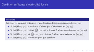 Condition suffisante d’optimalité locale
Théorème
Soit (x0, y0) un point critique et f une fonction définie au voisinage de (x0, y0).
Si det(H (x0, y0))  0 alors f n’admet pas d’extremum en (x0, y0)
Si det(H (x0, y0))  0 et ∂2f
∂x2 (x0, y0)  0 alors f admet un minimum en (x0, y0)
Si det(H (x0, y0)) et ∂2f
∂x2 (x0, y0)  0 alors f admet un maximum en (x0, y0)
Si det(H (x0, y0)) = 0 on ne peut pas conclure.
 