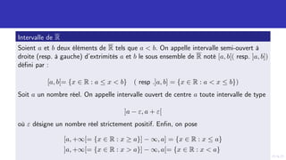 Intervalle de R
Soient a et b deux éléments de R tels que a  b. On appelle intervalle semi-ouvert à
droite (resp. à gauche) d’extrimités a et b le sous ensemble de R noté [a, b[( resp. ]a, b])
défini par :
[a, b[= {x ∈ R : a ≤ x  b} ( resp .]a, b] = {x ∈ R : a  x ≤ b})
Soit a un nombre réel. On appelle intervalle ouvert de centre a toute intervalle de type
]a − ε, a + ε[
où ε désigne un nombre réel strictement positif. Enfin, on pose
[a, +∞[= {x ∈ R : x ≥ a}] − ∞, a] = {x ∈ R : x ≤ a}
]a, +∞[= {x ∈ R : x  a}] − ∞, a[= {x ∈ R : x  a}
 