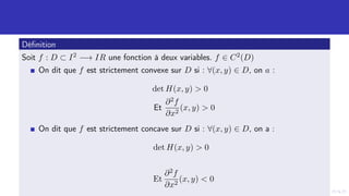 Définition
Soit f : D ⊂ I2 −→ IR une fonction à deux variables. f ∈ C2(D)
On dit que f est strictement convexe sur D si : ∀(x, y) ∈ D, on a :
det H(x, y)  0
Et
∂2f
∂x2
(x, y)  0
On dit que f est strictement concave sur D si : ∀(x, y) ∈ D, on a :
det H(x, y)  0
Et
∂2f
∂x2
(x, y)  0
 