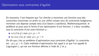 Optimisation sous contraintes d’égalité
En économie, il est fréquent que l’on cherche à maximiser une fonction sous des
contraintes (maximiser un profit ou une utilité compte tenu de contraintes budgétaires,
minimiser une dépense compte tenu d’un besoin à satisfaire). Mathématiquement, le
problème se pose sous la forme d’une optimisation d’une fonction f à deux variables,
sous la contrainte d’une autre fonction g :
minf(x, y) avec g(x, y) = 0
ou max f(x, y) avec g(x, y) = 0
On dit que c’est un problème d’optimisation sous contrainte d’égalité. La contrainte
est : g(x, y) = 0. Cette méthode d’optimisation fait appel à ce que l’on appelle le
Lagrangien L, qui est une fonction définies à l’aide de f et g.
 