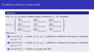 Condition suffisante d’optimalité
Théorème
Soit (x0, y0) un point critique auquel correspond λ0. On considère :
H(L) =






∂2L
∂x2
(x0,y0,λ0)
∂2L
∂x∂y (x0,y0,λ0)
∂2L
∂x∂λ (x0,y0,λ0)
∂2L
∂y∂x (x0,y0,λ0)
∂2L
∂y2
(x0,y0,λ0)
∂2L
∂y∂λ (x0,y0,λ0)
∂2L
∂λ∂x (x0,y0,λ0)
∂2L
∂λ∂y (x0,y0,λ0)
∂2L
∂λ2
(x0,y0,λ0)






Alors on a :
1 si det(H(L))  0 alors, en (x0, y0) , f atteint un maximum local sous la contrainte
g(x, y) = 0
2 si det(H(L))  0 alors, en (x0, y0), f atteint un minimum local sous la contrainte
g(x, y) = 0
3 si det(H(L)) = 0 alors on ne peut rien dire.
 