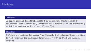 Primitives
Définition
On appelle primitive d’une fonction réelle f sur un intervalle I toute fonction F
dérivable sur I dont la dérivée est f. Autrement dit, la fonction F est une primitive de f
sur I si F est dérivable sur I et ∀x ∈ I, F0(x) = f(x)
Théorème
Si F est une primitive de la fonction f sur l’intervalle I, alors l’ensemble des primitives
de f est l’ensemble des fonctions de la forme φ = F + C, où C est une constante
arbitraire.
 