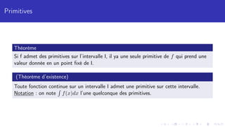 Primitives
Théorème
Si f admet des primitives sur l’intervalle I, il ya une seule primitive de f qui prend une
valeur donnée en un point fixé de I.
(Théorème d’existence)
Toute fonction continue sur un intervalle I admet une primitive sur cette intervalle.
Notation : on note
R
f(x)dx l’une quelconque des primitives.
 