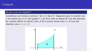 l’intégrale
Qu’est-ce qu’une intégrale ?
Considérons une fonction continue f de [a; b] dans R. Supposons pour le moment que
f est positive sur [a; b]. Son graphe Cf est donc situé au-dessus de l’axe des abscisses.
On voudrait définir et calculer l’aire A de la surface située entre Cf et l’axe des
abscisses, pour a ≤ x ≤ b.
 