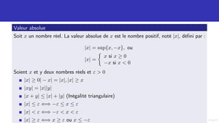 Valeur absolue
Soit x un nombre réel. La valeur absolue de x est le nombre positif, noté |x|, défini par :
|x| = sup{x, −x}, ou
|x| =

x si x ≥ 0
−x si x  0
Soient x et y deux nombres réels et ε  0
|x| ≥ 0| − x| = |x|, |x| ≥ x
|xy| = |x||y|
|x + y| ≤ |x| + |y| (Inégalité triangulaire)
|x| ≤ ε ⇐⇒ −ε ≤ x ≤ ε
|x|  ε ⇐⇒ −ε  x  ε
|x| ≥ ε ⇐⇒ x ≥ ε ou x ≤ −ε
 