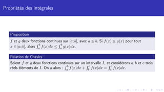 Propriétés des intégrales
Proposition
f et g deux fonctions continues sur [a; b], avec a ≤ b. Si f(x) ≤ g(x) pour tout
x ∈ [a; b], alors
R b
a f(x)dx ≤
R b
a g(x)dx.
Relation de Chasles
Soient f et g deux fonctions continues sur un intervalle I, et considérons a, b et c trois
réels éléments de I. On a alors :
R b
a f(x)dx +
R c
b f(x)dx =
R c
a f(x)dx.
 