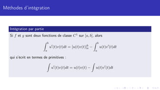 Méthodes d’intégration
Intégration par partie
Si f et g sont deux fonctions de classe C1 sur [a, b], alors
Z b
a
u0
(t)v(t)dt = [u(t)v(t)]b
a −
Z b
a
u(t)v0
(t)dt
qui s’écrit en termes de primitives :
Z
u0
(t)v(t)dt = u(t)v(t) −
Z
u(t)v0
(t)dt
 