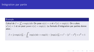 Intégration par partie
Exemple
Calcul de I =
R 1
0 x exp(x)dx On pose u(x) = x et v0(x) = exp(x). On a alors
u0(x) = 1 et on peut poser v(x) = exp(x). La formule d’intégration par parties donne
alors :
I = [x exp(x)]1
0 −
Z 1
0
exp(x)dx = exp(1) − [exp(x)]1
0 = e1
− e1
− e0

= e0
= 1
 