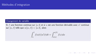 Méthodes d’intégration
Changement de variable
Si f une fonction continue sur [a, b] et si u est une fonction dérivable avec u0 continue
sur [α, β] telle que u([α, β]) ⊂ [a, b], alors
Z β
α
f(u(t))u0
(t)dt =
Z u(β)
u(α)
f(x)dx
 