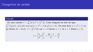 Changement de variable
Exemple
- On veut calculer I =
R 1
0 2x x2 + 1
3
dx. Cette intégrale est bien du type
R β
α f(g(x)) · g0(x)dx, avec g(x) = x2 + 1 et g0(x) = 2x. On pose donc u = x2 + 1, ce
qui donne du = 2xdx. I =
R 2
1 u3du car x = 0 donne u = 1, et x = 1 donne u = 2.
I =

1
4
u4
2
1
=
16 − 1
4
=
15
4
 