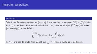 Intégrales généralisées
Définition
Soit f une fonction continue sur [a; +∞[. Pour tout b ≥ a, on pose F(b) =
R b
a f(x)dx.
Si F(b) a une limite finie quand b tend vers +∞, alors on dit que
R +∞
a f(x)dx existe
(ou converge), et on définit :
Z +∞
a
f(x)dx = lim
b→+∞
Z b
a
f(x)dx.
Si F(b) n’a pas de limite finie, on dit que
R +∞
a f(x)dx n’existe pas, ou diverge.
 