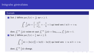 Intégrales généralisées
Exemple
1 Soit f définie par f(x) = 1
x2 sur x ≥ 1.
Z b
1
1
x2
dx =

−
1
x
b
1
= −
1
b
+ 1 qui tend vers 1 si b → +∞
donc
R +∞
1
1
x2 dx existe et vaut
R +∞
1
1
x2 dx = limb→+∞
R b
1
1
x2 dx = 1.
2 Soit f définie par f(x) = 1
x sur x ≥ 2.
Z b
2
1
x
dx = [ln(x)]b
2 = ln(b) − ln(2) qui tend vers + ∞ si b → +∞
donc
R +∞
2
1
xdx diverge.
 
