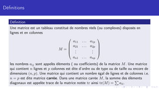 Définitions
Définition
Une matrice est un tableau constitué de nombres réels (ou complexes) disposés en
lignes et en colonnes
M =





a11 . . . a1p
a21 . . . a2p
.
.
.
.
.
.
an1 . . . anp





les nombres aij sont appelés éléments ( ou coefficients) de la matrice M. Une matrice
qui contient n lignes et p colonnes est dite d’ordre ou de type ou de taille ou encore de
dimensions (n, p). Une matrice qui contient un nombre égal de lignes et de colonnes i.e.
n = p est dite matrice carrée. Dans une matrice carrée M, la somme des éléments
diagonaux est appelée trace de la matrice notée tr ainsi tr(M) =
P
aii.
 