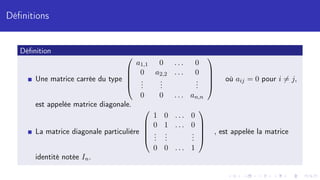 Définitions
Définition
Une matrice carrée du type





a1,1 0 . . . 0
0 a2,2 . . . 0
.
.
.
.
.
.
.
.
.
0 0 . . . an,n





où aij = 0 pour i 6= j,
est appelée matrice diagonale.
La matrice diagonale particulière





1 0 . . . 0
0 1 . . . 0
.
.
.
.
.
.
.
.
.
0 0 . . . 1





, est appelée la matrice
identité notée In.
 