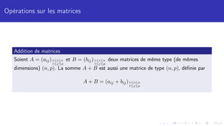 Opérations sur les matrices
Addition de matrices
Soient A = (aij)1≤i≤n
1≤j≤p
et B = (bij)1≤i≤n
1≤j≤p
deux matrices de même type (de mêmes
dimensions) (n, p). La somme A + B est aussi une matrice de type (n, p), définie par
A + B = (aij + bij)1≤i≤n
1≤j≤p
 
