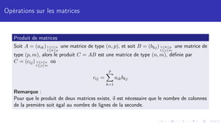 Opérations sur les matrices
Produit de matrices
Soit A = (aik)1≤i≤n
1≤k≤p
une matrice de type (n, p), et soit B = (bkj) 1≤k≤p
1≤j≤m
une matrice de
type (p, m), alors le produit C = AB est une matrice de type (n, m), définie par
C = (cij) 1≤i≤n
1≤j≤m
où
cij =
p
X
k=1
aikbkj
Remarque :
Pour que le produit de deux matrices existe, il est nécessaire que le nombre de colonnes
de la première soit égal au nombre de lignes de la seconde.
 