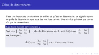 Calcul de déterminants
Il est très important, avant même de définir ce qu’est un déterminant, de signaler qu’on
ne parle de déterminant que pour des matrices carrées. Une matrice qui n’est pas carrée
n’a pas de déterminant.
Cas d’une matrice carrée d’ordre 2
Soit A =

a11 a12
a21 a22

, alors le déterminant de A, noté det(A) ou
a11 a12
a21 a22
est donné par :
det(A) =
a11 a12
a21 a22
= a11 × a22 − a21 × a12.
 