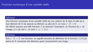 Fonction numérique d’une variable réelle
Définition
Une fonction numérique d’une variable réelle est une relation de R dans R telle qu’à
tout élément de R est associé un élément au plus de R. on note f : R → R.
On définit souvent une telle fonction f en donnant l’expression, en fonction de x, de
l’image f(x) du réel x. on note f : x → f(x).
Définition
Soit f : E → F une fonction. on appelle domaine de définition de la fonction f (Df )la
partie de R constituée des éléments ayant (exactement) une image.
 