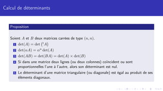 Calcul de déterminants
Proposition
Soient A et B deux matrices carrées de type (n, n).
1 det(A) = det tA

2 det(αA) = αn det(A)
3 det(AB) = det(BA) = det(A) × det(B)
4 Si dans une matrice deux lignes (ou deux colonnes) coïncident ou sont
proportionnelles l’une à l’autre, alors son déterminant est nul.
5 Le déterminant d’une matrice triangulaire (ou diagonale) est égal au produit de ses
éléments diagonaux.
 