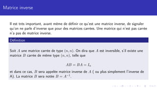 Matrice inverse
Il est très important, avant même de définir ce qu’est une matrice inverse, de signaler
qu’on ne parle d’inverse que pour des matrices carrées. Une matrice qui n’est pas carrée
n’a pas de matrice inverse.
Définition
Soit A une matrice carrée de type (n, n). On dira que A est inversible, s’il existe une
matrice B carrée de même type (n, n), telle que
AB = BA = In
et dans ce cas, B sera appelée matrice inverse de A ( ou plus simplement l’inverse de
A). La matrice B sera notée B = A−1.
 