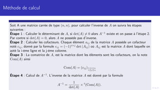 Méthode de calcul
Soit A une matrice carrée de type (n, n), pour calculer l’inverse de A on suivra les étapes
suivantes :
Étape 1 : Calculer le déterminant de A, si det(A) 6= 0 alors A−1
existe et on passe à l’étape 2.
Par contre si det(A) = 0, alors A ne possède pas d’inverse.
Étape 2 : Calculer les cofacteurs. Chaque élément aij de la matrice A possède un cofacteur
noté cij, donné par la formule cij = (−1)i+j
det (Aij) où Aij est la matrice A dont laquelle on
aoté la i-ème ligne et la j-ème colonne.
Étape 3 : La comatrice de A, est la matrice dont les éléments sont les cofacteurs, on la note
Com(A) ainsi
Com(A) = (cij)1≤i≤n
1≤j≤n
Étape 4 : Calcul de A−1
. L’inverse de la matrice A est donné par la formule
A−1
=
1
det(A)
× t
(Com(A)).
 
