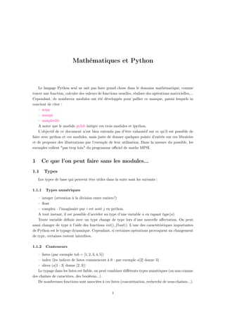 Mathématiques et Python
Le langage Python seul ne sait pas faire grand chose dans le domaine mathématique, comme
tracer une fonction, calculer des valeurs de fonctions usuelles, réaliser des opérations matricielles,...
Cependant, de nombreux modules ont été développés pour pallier ce manque, parmi lesquels in
convient de citer :
– scipy
– numpy
– matplotlib
A noter que le module pylab intègre ces trois modules et ipython.
L’objectif de ce document n’est bien entendu pas d’être exhaustif sur ce qu’il est possible de
faire avec python et ces modules, mais juste de donner quelques points d’entrée sur ces librairies
et de proposer des illustrations par l’exemple de leur utilisation. Dans la mesure du possible, les
exemples collent "pas trop loin" du programme oﬃciel de maths MPSI.
1 Ce que l’on peut faire sans les modules...
1.1 Types
Les types de base qui peuvent être utiles dans la suite sont les suivants :
1.1.1 Types numériques
– integer (attention à la division entre entiers !)
– ﬂoat
– complex : l’imaginaire pur i est noté j en python.
A tout instant, il est possible d’accéder au type d’une variable a en tapant type(a)
Toute variable déﬁnie avec un type change de type lors d’une nouvelle aﬀectation. On peut
aussi changer de type à l’aide des fonctions int(), float(). L’une des caractéristiques importantes
de Python est le typage dynamique. Cependant, si certaines opérations provoquent un changement
de type, certaines restent interdites.
1.1.2 Conteneurs
– listes (par exemple tab = [1, 2, 3, 4, 5])
– index (les indices de listes commencent à 0 : par exemple a[2] donne 3)
– slices (a[1 : 3] donne [2, 3])
Le typage dans les listes est faible, on peut combiner diﬀérents types numériques (ou non comme
des chaînes de caractères, des booléens...)
De nombreuses fonctions sont associées à ces listes (concaténation, recherche de sous-chaînes...).
1
Ce document provient de : https://www.apprendre-en-ligne.net/pymath/support.pdf
Il est extrait du site : https://www.apprendre-en-ligne.net/index.php
 