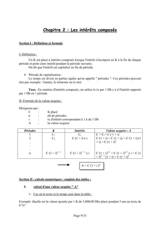 Chapitre 2 : Les intérêts composés

Section I : Définition et formule


I- Définition :
       Un K est placé à intérêts composés lorsque l'intérêt s'incorpore au K à la fin de chaque
période et porte ainsi intérêt pendant la période suivante.
       On dit que l'intérêt est capitalisé en fin de période.

        Période de capitalisation :
        Le temps est divisé en parties égales qu'on appelle " périodes ". Ces périodes peuvent
être par exemple : l'année, le trimestre ou le moi.

       Taux : En matière d'intérêts composés, on utilise le tx par 1 Dh c à d l'intérêt rapporté
par 1 Dh en 1 période.

II- Formule de la valeur acquise :

Désignons par :
      C       :         K placé
      n       :         nb de périodes
      i       :         tx d'intérêt correspondant à 1 k de 1 Dh
      A       :         la valeur acquise

    Périodes                K               Intérêts                   Valeur acquise : A
       1                    C1                  Ci             C + Ci = C ( 1 + i)
       2                    C2             C (1 + i) x i       C (1 + i) + C (1 + i)i = C (1 + i) (1
        .                                                      + i) = C (1 + i)2
        .
        .
       n               C (1 + i)n - 1     C (1 + i)n – 1 x i   C (1 + i)n-1 + C (1 + i)n-1 x i = C (1
                                                               + i)n - 1 (1 + i) = C (1 + i)n

                                                    A = C (1 + i )n



Section II : calculs numériques : emplois des tables :

    I-       calcul d'une valeur acquise " A"

         1- Cas où le texte et le temps sont dans la table :

Exemple: Quelle est la valeur ajoutée par 1 K de 5.000,00 Dhs placé pendant 5 ans au texte de
6 %?


                                             Page 9/33
 