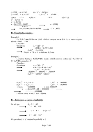 (1,075)6 = 1,543302           (1 + i)c = 1,537626
(1,0725)6 = 1,543302                   (1,0725)6 = 1,521891
0,0025                   0,021411                        x                 0,015735
i = - 0,0725 + x
x = i - 0,0725
x = 0,015735 x 0,0025                                     x = 0,0018
                0,021411
           I = 0,0725 x 0,0018 = 0,0743                      Tx = 7,43 %

III- Calcul de la durée (m) :

Exemple 1 :
        Un K de 5.000,00 Dhs est placé à intérêt composé au tx de 6 %, sa valeur acquise
s'élève à 6.691,13 Dhs.
        Calculer n
        On sait que            A = C (1 + i)n
                                6.691,13 = 5.000 (1,06)n
                             n
                      (1,06) = 1,338226
                 D'après la T.F n° 1, la durée est de 5 ans.

Exemple 2 :
       La valeur d'un K de 4.200,00 Dhs placé à intérêt composé au taux de 5 % s'élève à
6.912,75 Dhs, calculer n ?
       Calculer n
       On sait que           A = C (1 + i)n
                             6.912,75 = 4.200 (1,05)n
                               (1,05)n = 1,645892
                     1,628895 < 1,645892 < 1,710339
                     (1,05)10 < (1,05)n < (1,05)11



       (1,05)11 = 1,710339                         (1,05)n =           1,645892
              10
       (1,05)     = 1,231347                       (1,05)n =           1,628895
       12 mois        0,081444              x mois 0,016997
                x   = 0,016997 x 12 = 2,504469
                               0,081444
       La durée est de 10 ans, 2 mois 15 jours.


IV – Formule de la Valeur actuelle (C) :

On sait que           A = C (1 + i)n
                       C = A/( 1 + i)n

                           C=      A x          1/ ( 1 + i)n

                        C=      A ( 1 + i) –n

L'expression (1 + i)n est donn2e par la TF n- 2


                                                Page 12/33
 