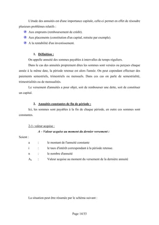 L'étude des annuités est d'une importance capitale, celle-ci permet en effet de résoudre
plusieurs problèmes relatifs :
       Aux emprunts (remboursement de crédit).
       Aux placements (constitution d'un capital, retraite par exemple).
       A la rentabilité d'un investissement.


              1. Définition :
       On appelle annuité des sommes payables à intervalles de temps réguliers.
       Dans le cas des annuités proprement dites les sommes sont versées ou perçues chaque
année à la même date, la période retenue est alors l'année. On peut cependant effectuer des
paiements semestriels, trimestriels ou mensuels. Dans ces cas on parle de semestrialité,
trimestrialités ou de mensualités.
       Le versement d'annuités a pour objet, soit de rembourser une dette, soit de constituer
un capital.


              2. Annuités constantes de fin de période :
       Ici, les sommes sont payables à la fin de chaque période, en outre ces sommes sont
constantes.


       2-1- valeur acquise :
                 A – Valeur acquise au moment du dernier versement :
Soient :
       a         :      le montant de l'annuité constante
       i         :      le taux d'intérêt correspondant à la période retenue.
       n         :      le nombre d'annuité
       An        :      Valeur acquise au moment du versement de la dernière annuité




       La situation peut être résumée par le schéma suivant :



                                            Page 14/33
 