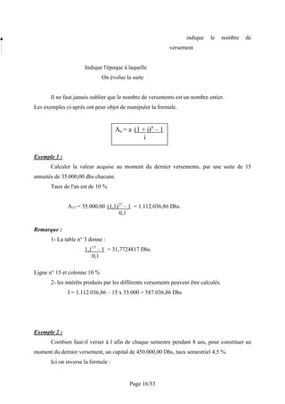 indique    le      nombre   de
                                                            versement


                      Indique l'époque à laquelle
                              On évolue la suite


       Il ne faut jamais oublier que le nombre de versements est un nombre entier.
Les exemples ci-après ont pour objet de manipuler la formule.


                                     An = a (1 + i)n – 1
                                                i

Exemple 1 :
       Calculer la valeur acquise au moment du dernier versements, par une suite de 15
annuités de 35.000,00 dhs chacune.
       Taux de l'an est de 10 %


              A15 = 35.000,00 (1,1)15 – 1 = 1.112.036,86 Dhs.
                                   0,1

Remarque :
       1- La table n° 3 donne :
                      1,115 – 1 = 31,7724817 Dhs.
                         0,1

Ligne n° 15 et colonne 10 %
       2- les intérêts produits par les différents versements peuvent être calculés.
              I = 1.112.036,86 – 15 x 35.000 = 587.036,86 Dhs




Exemple 2 :
       Combien faut-il verser à l afin de chaque semestre pendant 8 ans, pour constituer au
moment du dernier versement, un capital de 450.000,00 Dhs, taux semestriel 4,5 %.
       Ici on inverse la formule :


                                          Page 16/33
 